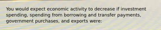 You would expect economic activity to decrease if investment spending, spending from borrowing and transfer payments, government purchases, and exports were: