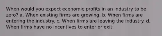 When would you expect economic profits in an industry to be zero?​ a. ​When existing firms are growing. b. ​When firms are entering the industry. c. ​When firms are leaving the industry. d. ​When firms have no incentives to enter or exit.