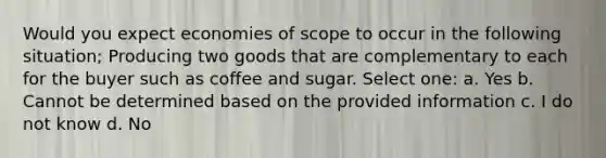 Would you expect economies of scope to occur in the following situation; Producing two goods that are complementary to each for the buyer such as coffee and sugar. Select one: a. Yes b. Cannot be determined based on the provided information c. I do not know d. No