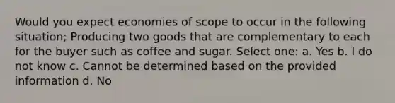 Would you expect economies of scope to occur in the following situation; Producing two goods that are complementary to each for the buyer such as coffee and sugar. Select one: a. Yes b. I do not know c. Cannot be determined based on the provided information d. No