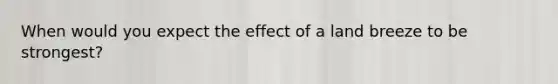 When would you expect the effect of a land breeze to be strongest?