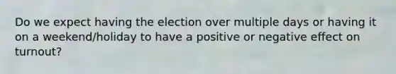 Do we expect having the election over multiple days or having it on a weekend/holiday to have a positive or negative effect on turnout?