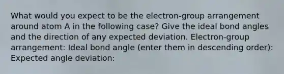 What would you expect to be the electron-group arrangement around atom A in the following case? Give the ideal bond angles and the direction of any expected deviation. Electron-group arrangement: Ideal bond angle (enter them in descending order): Expected angle deviation: