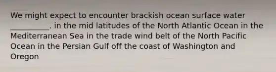 We might expect to encounter brackish ocean surface water __________. in the mid latitudes of the North Atlantic Ocean in the Mediterranean Sea in the trade wind belt of the North Pacific Ocean in the Persian Gulf off the coast of Washington and Oregon