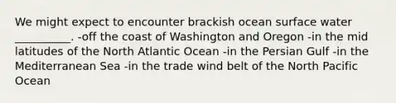 We might expect to encounter brackish ocean surface water __________. -off the coast of Washington and Oregon -in the mid latitudes of the North Atlantic Ocean -in the Persian Gulf -in the Mediterranean Sea -in the trade wind belt of the North Pacific Ocean