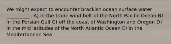 We might expect to encounter brackish ocean surface water __________. A) in the trade wind belt of the North Pacific Ocean B) in the Persian Gulf C) off the coast of Washington and Oregon D) in the mid latitudes of the North Atlantic Ocean E) in the Mediterranean Sea