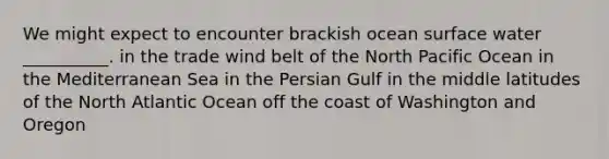 We might expect to encounter brackish ocean surface water __________. in the trade wind belt of the North Pacific Ocean in the Mediterranean Sea in the Persian Gulf in the middle latitudes of the North Atlantic Ocean off the coast of Washington and Oregon