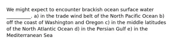 We might expect to encounter brackish ocean surface water __________. a) in the trade wind belt of the North Pacific Ocean b) off the coast of Washington and Oregon c) in the middle latitudes of the North Atlantic Ocean d) in the Persian Gulf e) in the Mediterranean Sea