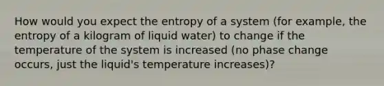 How would you expect the entropy of a system (for example, the entropy of a kilogram of liquid water) to change if the temperature of the system is increased (no phase change occurs, just the liquid's temperature increases)?