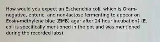 How would you expect an Escherichia coli, which is Gram-negative, enteric, and non-lactose fermenting to appear on Eosin-methylene blue (EMB) agar after 24 hour incubation? (E. coli is specifically mentioned in the ppt and was mentioned during the recorded labs)