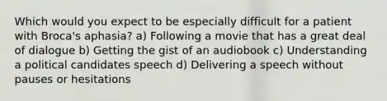 Which would you expect to be especially difficult for a patient with Broca's aphasia? a) Following a movie that has a great deal of dialogue b) Getting the gist of an audiobook c) Understanding a political candidates speech d) Delivering a speech without pauses or hesitations