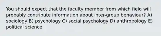 You should expect that the faculty member from which field will probably contribute information about inter-group behaviour? A) sociology B) psychology C) social psychology D) anthropology E) political science