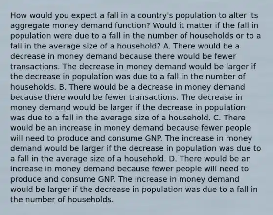 How would you expect a fall in a​ country's population to alter its aggregate money demand​ function? Would it matter if the fall in population were due to a fall in the number of households or to a fall in the average size of a​ household? A. There would be a decrease in money demand because there would be fewer transactions. The decrease in money demand would be larger if the decrease in population was due to a fall in the number of households. B. There would be a decrease in money demand because there would be fewer transactions. The decrease in money demand would be larger if the decrease in population was due to a fall in the average size of a household. C. There would be an increase in money demand because fewer people will need to produce and consume GNP. The increase in money demand would be larger if the decrease in population was due to a fall in the average size of a household. D. There would be an increase in money demand because fewer people will need to produce and consume GNP. The increase in money demand would be larger if the decrease in population was due to a fall in the number of households.