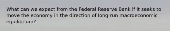 What can we expect from the Federal Reserve Bank if it seeks to move the economy in the direction of long-run macroeconomic equilibrium?