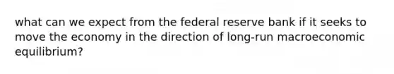 what can we expect from the federal reserve bank if it seeks to move the economy in the direction of long-run macroeconomic equilibrium?