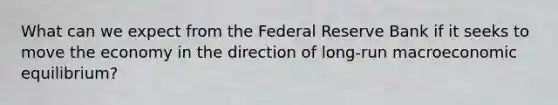 What can we expect from the Federal Reserve Bank if it seeks to move the economy in the direction of​ long-run macroeconomic​ equilibrium?