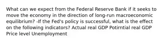 What can we expect from the Federal Reserve Bank if it seeks to move the economy in the direction of​ long-run macroeconomic​ equilibrium? -If the​ Fed's policy is​ successful, what is the effect on the following​ indicators? Actual real GDP Potirntial real GDP Price level Unemployment