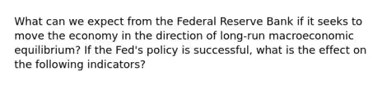 What can we expect from the Federal Reserve Bank if it seeks to move the economy in the direction of​ long-run macroeconomic​ equilibrium? If the​ Fed's policy is​ successful, what is the effect on the following​ indicators?