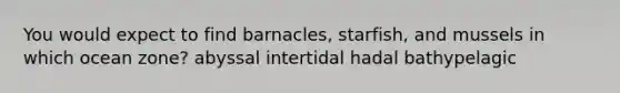 You would expect to find barnacles, starfish, and mussels in which ocean zone? abyssal intertidal hadal bathypelagic