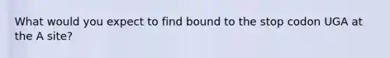 What would you expect to find bound to the stop codon UGA at the A site?