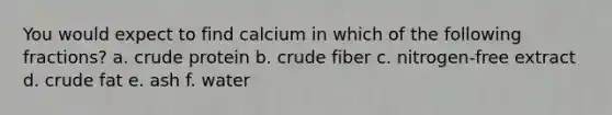 You would expect to find calcium in which of the following fractions? a. crude protein b. crude fiber c. nitrogen-free extract d. crude fat e. ash f. water