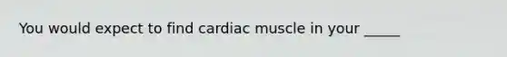 You would expect to find cardiac muscle in your _____