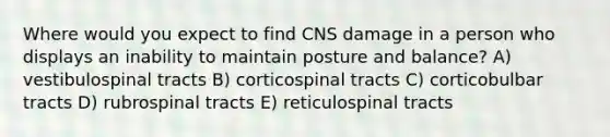 Where would you expect to find CNS damage in a person who displays an inability to maintain posture and balance? A) vestibulospinal tracts B) corticospinal tracts C) corticobulbar tracts D) rubrospinal tracts E) reticulospinal tracts