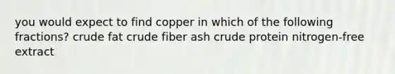 you would expect to find copper in which of the following fractions? crude fat crude fiber ash crude protein nitrogen-free extract