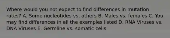 Where would you not expect to find differences in mutation rates? A. Some nucleotides vs. others B. Males vs. females C. You may find differences in all the examples listed D. RNA Viruses vs. DNA Viruses E. Germline vs. somatic cells