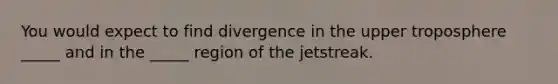 You would expect to find divergence in the upper troposphere _____ and in the _____ region of the jetstreak.