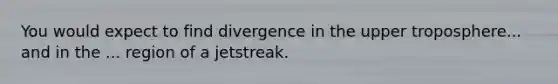 You would expect to find divergence in the upper troposphere... and in the ... region of a jetstreak.