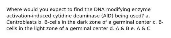 Where would you expect to find the DNA-modifying enzyme activation-induced cytidine deaminase (AID) being used? a. Centroblasts b. B-cells in the dark zone of a germinal center c. B-cells in the light zone of a germinal center d. A & B e. A & C