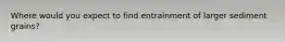 Where would you expect to find entrainment of larger sediment grains?