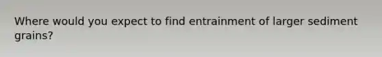 Where would you expect to find entrainment of larger sediment grains?