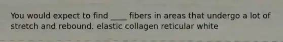 You would expect to find ____ fibers in areas that undergo a lot of stretch and rebound. elastic collagen reticular white