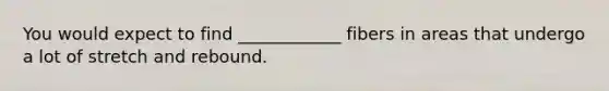 You would expect to find ____________ fibers in areas that undergo a lot of stretch and rebound.