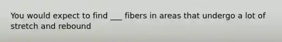 You would expect to find ___ fibers in areas that undergo a lot of stretch and rebound