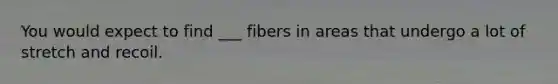 You would expect to find ___ fibers in areas that undergo a lot of stretch and recoil.