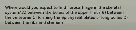 Where would you expect to find fibrocartilage in the skeletal system? A) between the bones of the upper limbs B) between the vertebrae C) forming the epiphyseal plates of long bones D) between the ribs and sternum