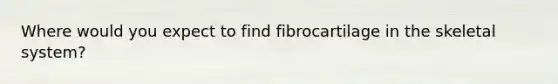 Where would you expect to find fibrocartilage in the skeletal system?