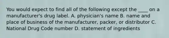 You would expect to find all of the following except the ____ on a manufacturer's drug label. A. physician's name B. name and place of business of the manufacturer, packer, or distributor C. National Drug Code number D. statement of ingredients