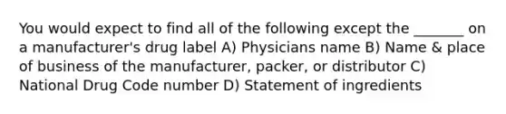 You would expect to find all of the following except the _______ on a manufacturer's drug label A) Physicians name B) Name & place of business of the manufacturer, packer, or distributor C) National Drug Code number D) Statement of ingredients