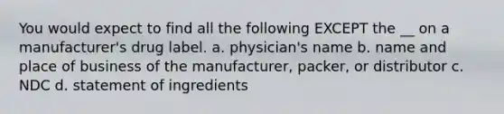 You would expect to find all the following EXCEPT the __ on a manufacturer's drug label. a. physician's name b. name and place of business of the manufacturer, packer, or distributor c. NDC d. statement of ingredients