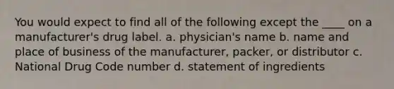 You would expect to find all of the following except the ____ on a manufacturer's drug label. a. physician's name b. name and place of business of the manufacturer, packer, or distributor c. National Drug Code number d. statement of ingredients