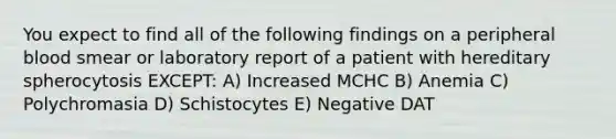 You expect to find all of the following findings on a peripheral blood smear or laboratory report of a patient with hereditary spherocytosis EXCEPT: A) Increased MCHC B) Anemia C) Polychromasia D) Schistocytes E) Negative DAT