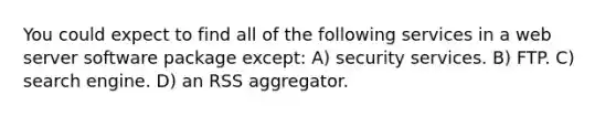 You could expect to find all of the following services in a web server software package except: A) security services. B) FTP. C) search engine. D) an RSS aggregator.