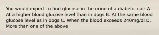 You would expect to find glucose in the urine of a diabetic cat: A. At a higher blood glucose level than in dogs B. At the same blood glucose level as in dogs C. When the blood exceeds 240mg/dl D. More than one of the above