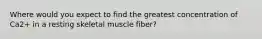 Where would you expect to find the greatest concentration of Ca2+ in a resting skeletal muscle fiber?