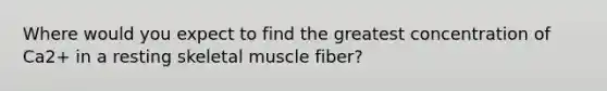 Where would you expect to find the greatest concentration of Ca2+ in a resting skeletal muscle fiber?