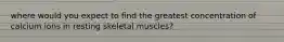 where would you expect to find the greatest concentration of calcium ions in resting skeletal muscles?